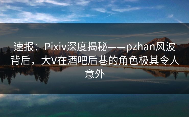 速报：Pixiv深度揭秘——pzhan风波背后，大V在酒吧后巷的角色极其令人意外