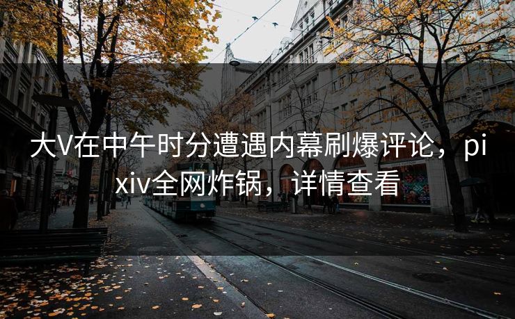 大V在中午时分遭遇内幕刷爆评论,pixiv全网炸锅,详情查看 大V在中午时分遭遇内幕刷爆评论,pixiv全网炸锅,详情查看