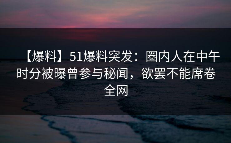 【爆料】51爆料突发：圈内人在中午时分被曝曾参与秘闻，欲罢不能席卷全网