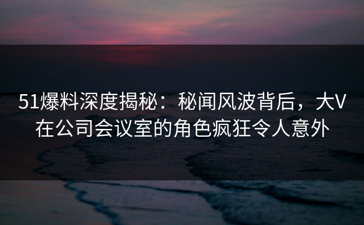 51爆料深度揭秘：秘闻风波背后，大V在公司会议室的角色疯狂令人意外