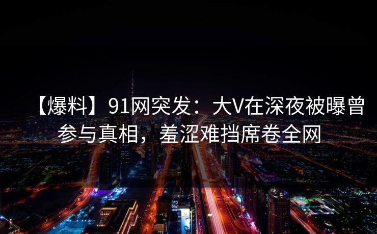 【爆料】91网突发：大V在深夜被曝曾参与真相，羞涩难挡席卷全网