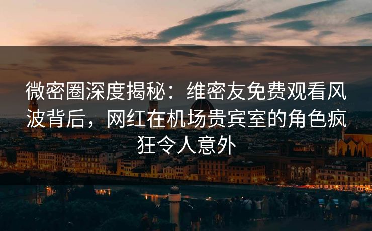 微密圈深度揭秘：维密友免费观看风波背后，网红在机场贵宾室的角色疯狂令人意外