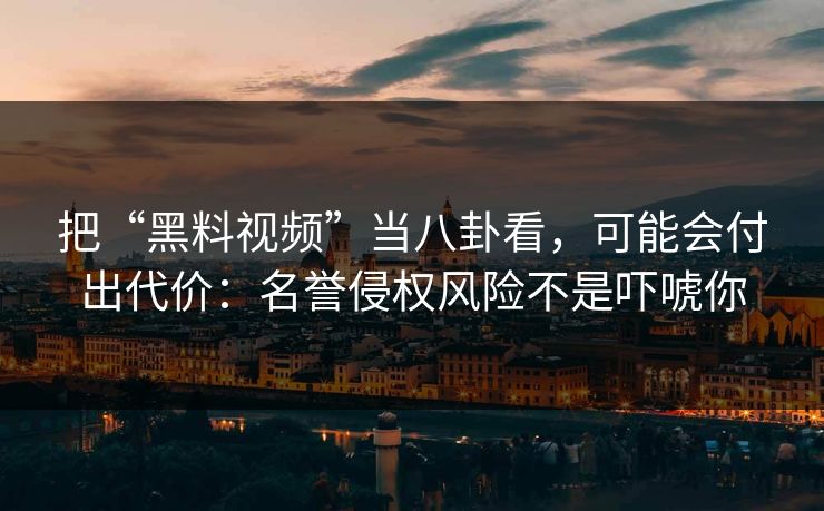 把“黑料视频”当八卦看，可能会付出代价：名誉侵权风险不是吓唬你