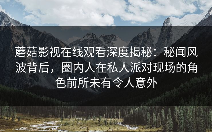 蘑菇影视在线观看深度揭秘：秘闻风波背后，圈内人在私人派对现场的角色前所未有令人意外