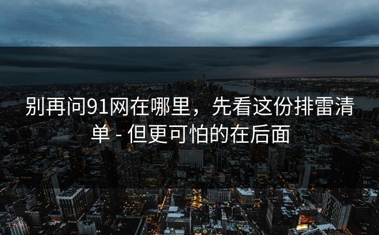 别再问91网在哪里，先看这份排雷清单 - 但更可怕的在后面