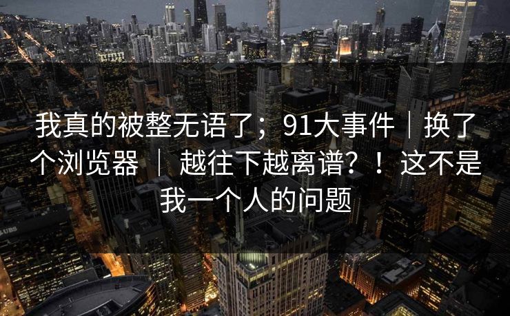我真的被整无语了；91大事件｜换了个浏览器 ｜ 越往下越离谱？！这不是我一个人的问题