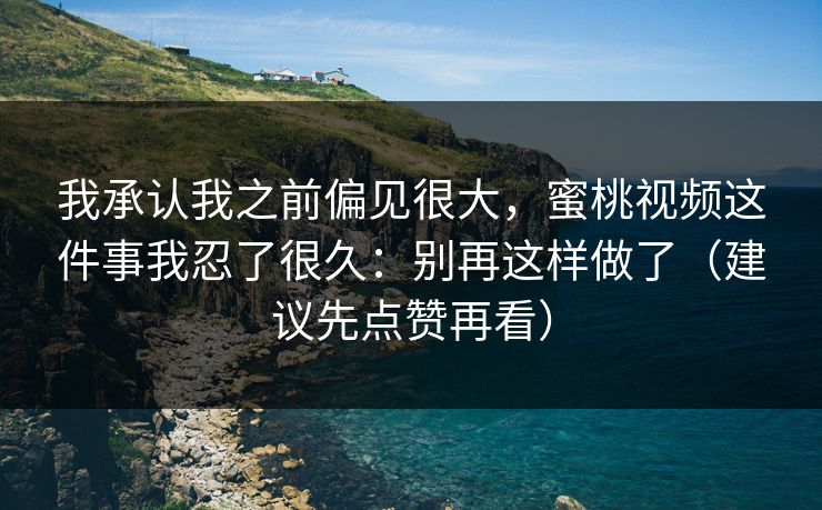我承认我之前偏见很大，蜜桃视频这件事我忍了很久：别再这样做了（建议先点赞再看）