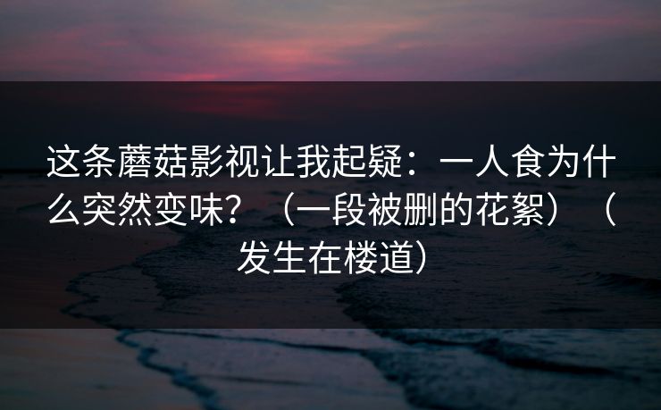 这条蘑菇影视让我起疑：一人食为什么突然变味？（一段被删的花絮）（发生在楼道）