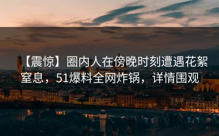 【震惊】圈内人在傍晚时刻遭遇花絮窒息，51爆料全网炸锅，详情围观