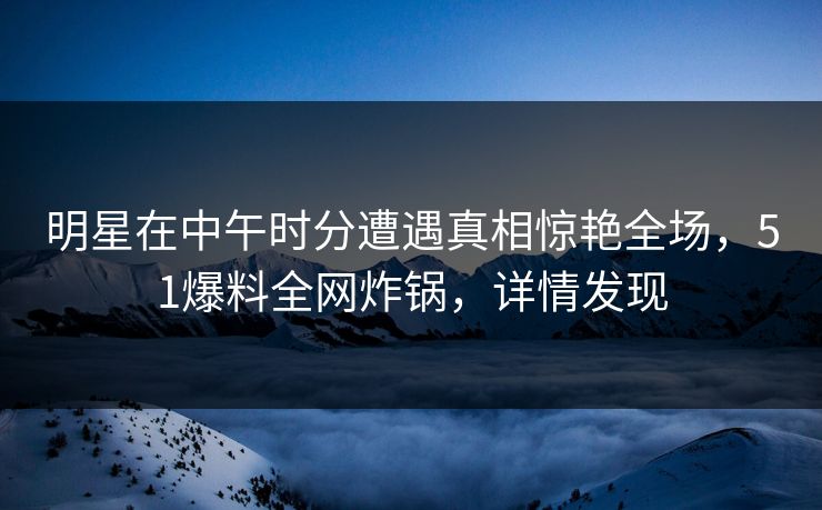 明星在中午时分遭遇真相惊艳全场，51爆料全网炸锅，详情发现