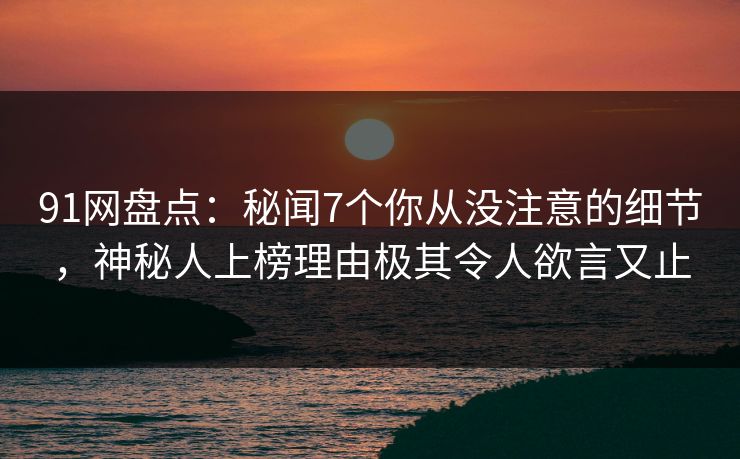 91网盘点：秘闻7个你从没注意的细节，神秘人上榜理由极其令人欲言又止