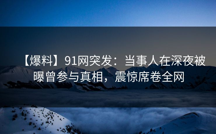 【爆料】91网突发：当事人在深夜被曝曾参与真相，震惊席卷全网