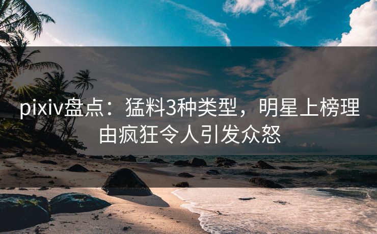 pixiv盘点：猛料3种类型，明星上榜理由疯狂令人引发众怒