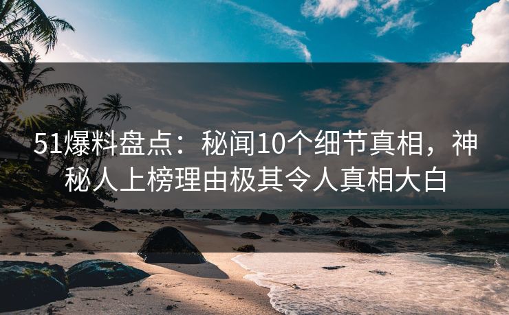 51爆料盘点：秘闻10个细节真相，神秘人上榜理由极其令人真相大白