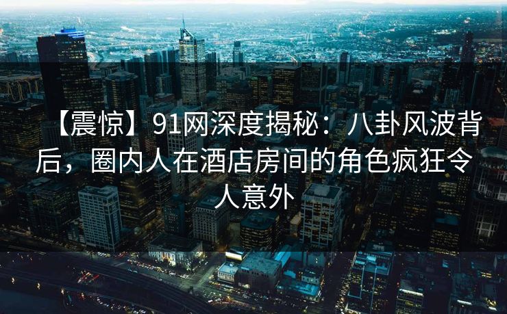 【震惊】91网深度揭秘：八卦风波背后，圈内人在酒店房间的角色疯狂令人意外