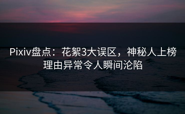 Pixiv盘点：花絮3大误区，神秘人上榜理由异常令人瞬间沦陷