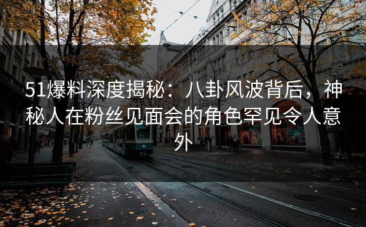 51爆料深度揭秘：八卦风波背后，神秘人在粉丝见面会的角色罕见令人意外