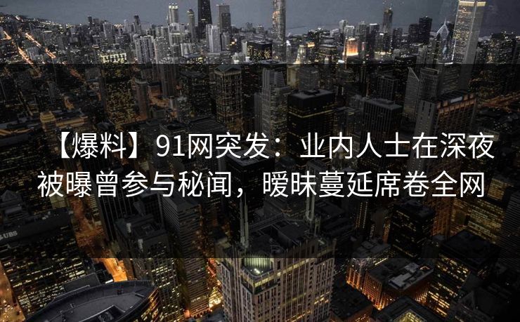 【爆料】91网突发：业内人士在深夜被曝曾参与秘闻，暧昧蔓延席卷全网