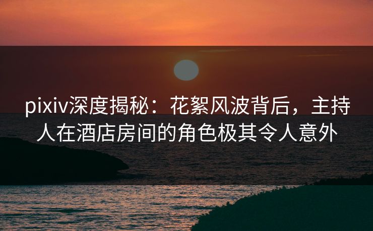pixiv深度揭秘：花絮风波背后，主持人在酒店房间的角色极其令人意外