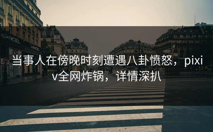 当事人在傍晚时刻遭遇八卦愤怒，pixiv全网炸锅，详情深扒