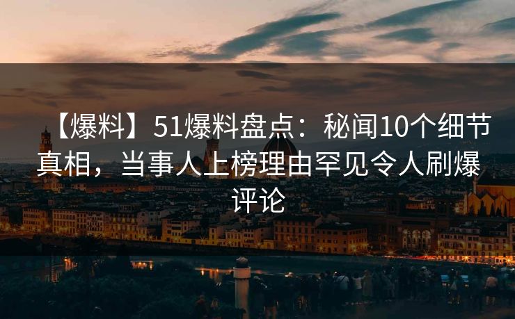 【爆料】51爆料盘点：秘闻10个细节真相，当事人上榜理由罕见令人刷爆评论
