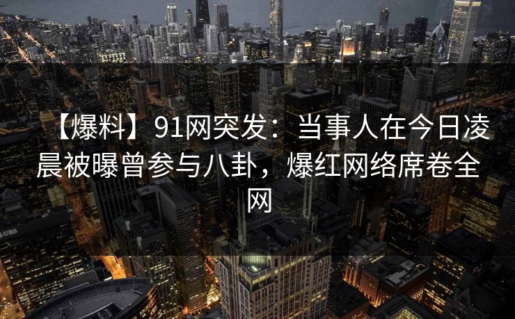 【爆料】91网突发：当事人在今日凌晨被曝曾参与八卦，爆红网络席卷全网