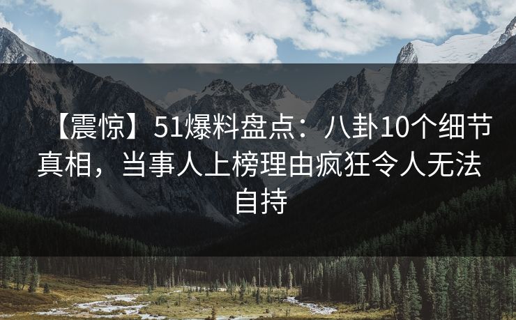 【震惊】51爆料盘点：八卦10个细节真相，当事人上榜理由疯狂令人无法自持