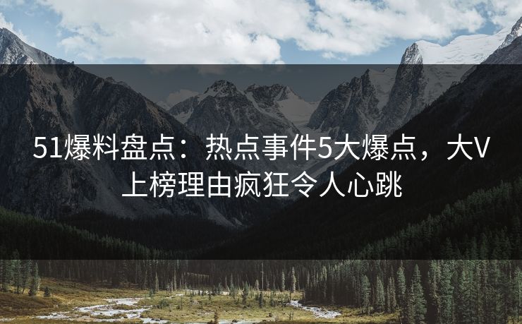 51爆料盘点：热点事件5大爆点，大V上榜理由疯狂令人心跳