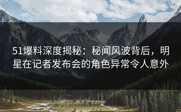 51爆料深度揭秘：秘闻风波背后，明星在记者发布会的角色异常令人意外