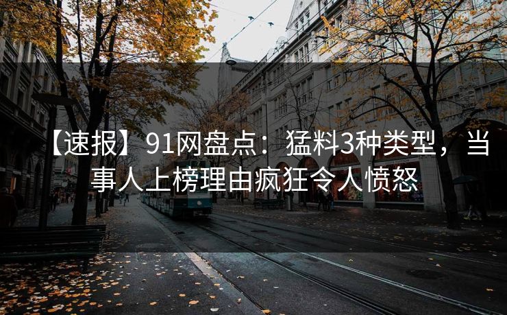 【速报】91网盘点：猛料3种类型，当事人上榜理由疯狂令人愤怒