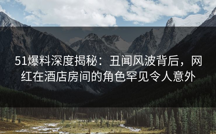 51爆料深度揭秘:丑闻风波背后,网红在酒店房间的角色罕见令人意外 51爆料深度揭秘:丑闻风波背后,网红在酒店房间的角色罕见令人意外