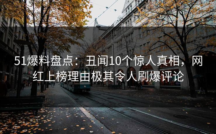 51爆料盘点：丑闻10个惊人真相，网红上榜理由极其令人刷爆评论