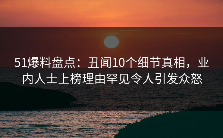 51爆料盘点：丑闻10个细节真相，业内人士上榜理由罕见令人引发众怒