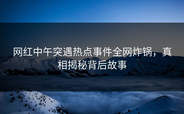 网红中午突遇热点事件全网炸锅，真相揭秘背后故事