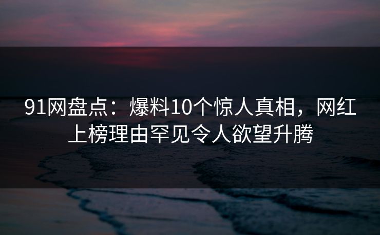 91网盘点：爆料10个惊人真相，网红上榜理由罕见令人欲望升腾