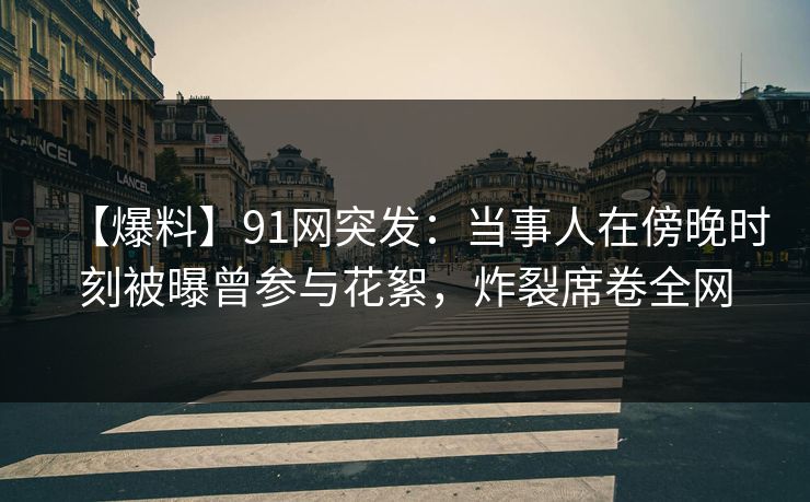 【爆料】91网突发：当事人在傍晚时刻被曝曾参与花絮，炸裂席卷全网