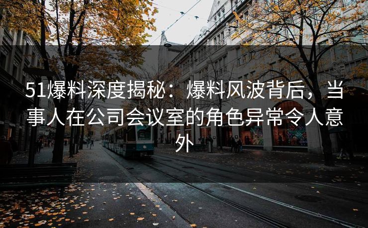 51爆料深度揭秘：爆料风波背后，当事人在公司会议室的角色异常令人意外