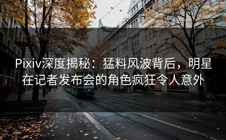 Pixiv深度揭秘：猛料风波背后，明星在记者发布会的角色疯狂令人意外
