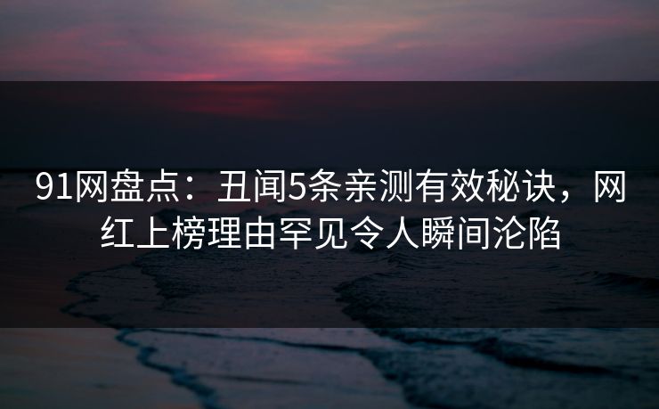 91网盘点：丑闻5条亲测有效秘诀，网红上榜理由罕见令人瞬间沦陷