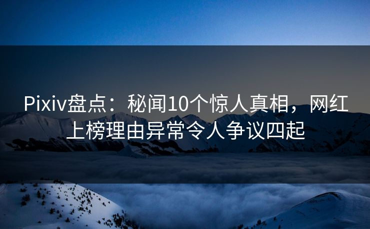 Pixiv盘点：秘闻10个惊人真相，网红上榜理由异常令人争议四起