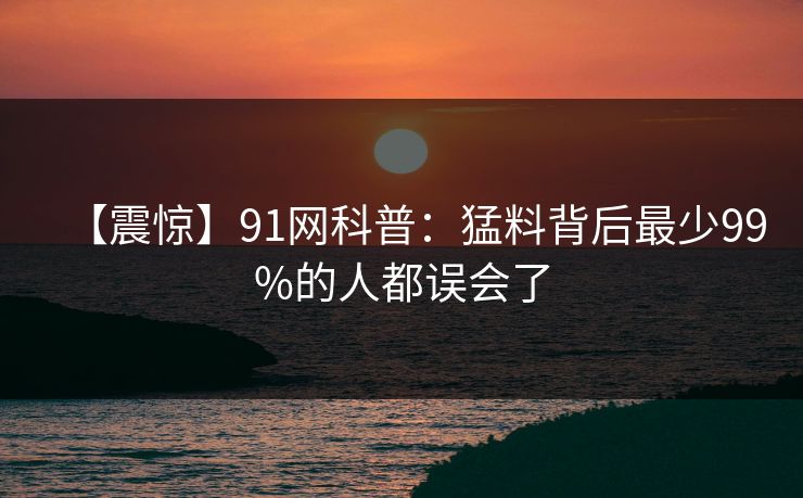 【震惊】91网科普：猛料背后最少99%的人都误会了
