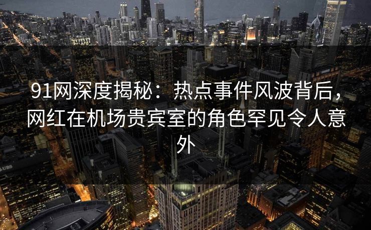 91网深度揭秘：热点事件风波背后，网红在机场贵宾室的角色罕见令人意外