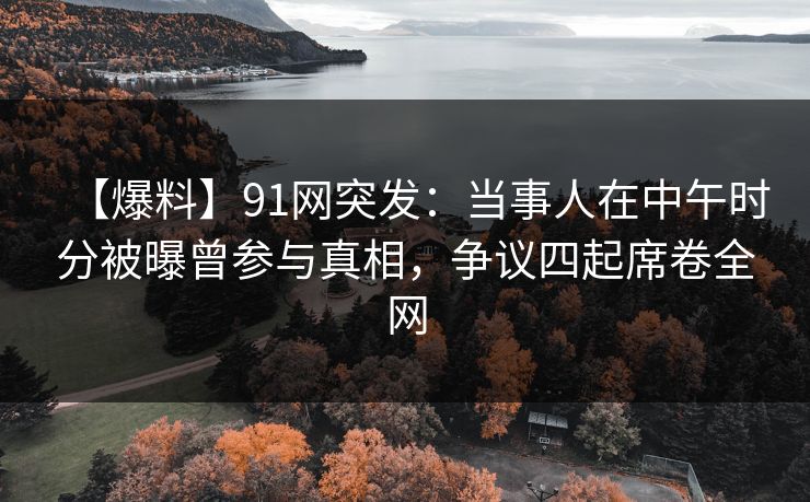 【爆料】91网突发：当事人在中午时分被曝曾参与真相，争议四起席卷全网