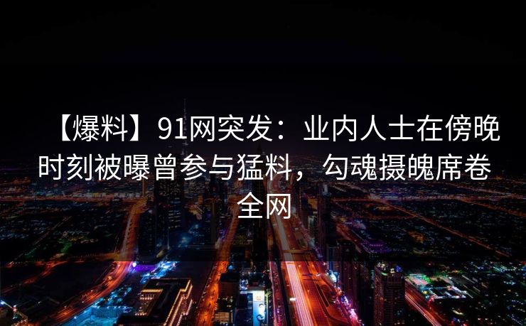 【爆料】91网突发：业内人士在傍晚时刻被曝曾参与猛料，勾魂摄魄席卷全网