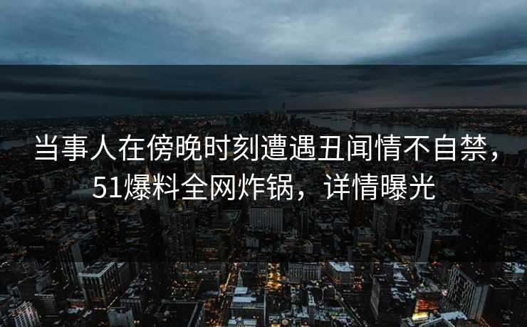 当事人在傍晚时刻遭遇丑闻情不自禁，51爆料全网炸锅，详情曝光