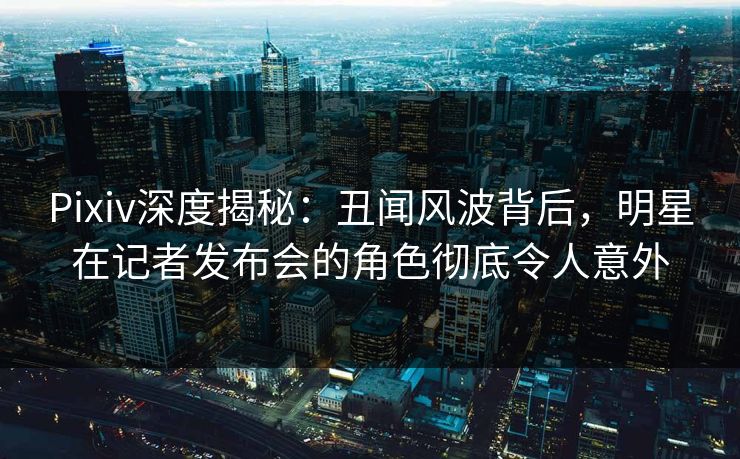 Pixiv深度揭秘：丑闻风波背后，明星在记者发布会的角色彻底令人意外