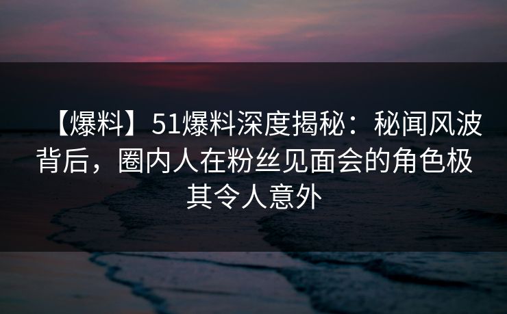 【爆料】51爆料深度揭秘：秘闻风波背后，圈内人在粉丝见面会的角色极其令人意外