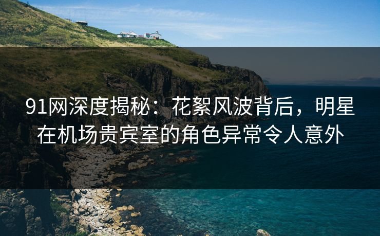 91网深度揭秘：花絮风波背后，明星在机场贵宾室的角色异常令人意外