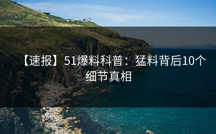 【速报】51爆料科普：猛料背后10个细节真相