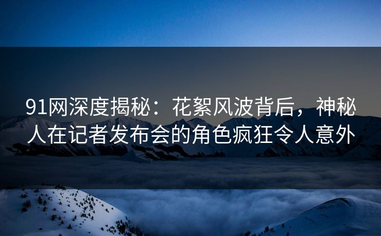91网深度揭秘：花絮风波背后，神秘人在记者发布会的角色疯狂令人意外